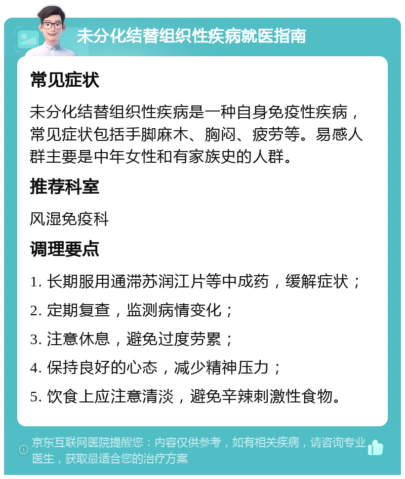 未分化结替组织性疾病就医指南 常见症状 未分化结替组织性疾病是一种自身免疫性疾病，常见症状包括手脚麻木、胸闷、疲劳等。易感人群主要是中年女性和有家族史的人群。 推荐科室 风湿免疫科 调理要点 1. 长期服用通滞苏润江片等中成药，缓解症状； 2. 定期复查，监测病情变化； 3. 注意休息，避免过度劳累； 4. 保持良好的心态，减少精神压力； 5. 饮食上应注意清淡，避免辛辣刺激性食物。