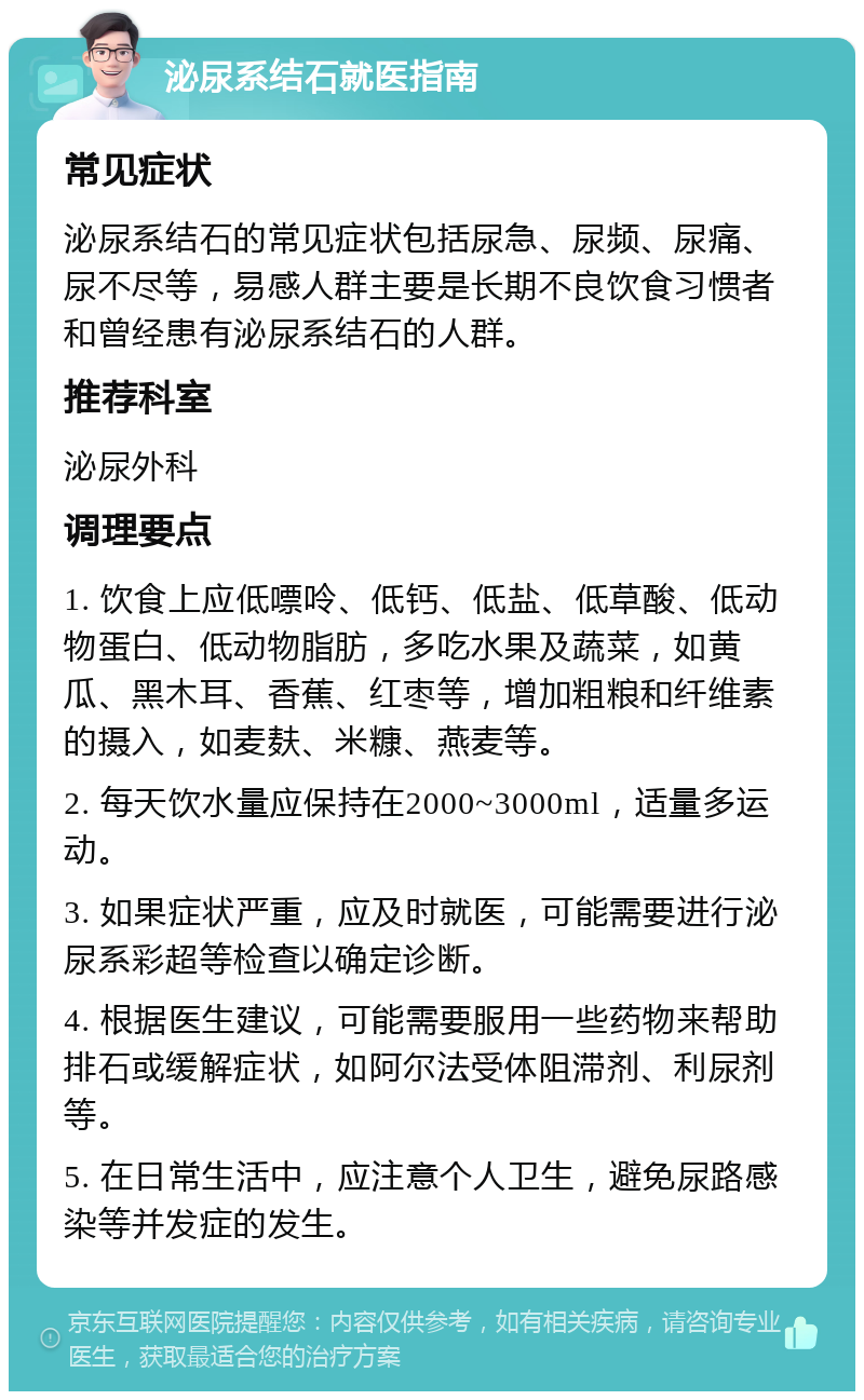 泌尿系结石就医指南 常见症状 泌尿系结石的常见症状包括尿急、尿频、尿痛、尿不尽等，易感人群主要是长期不良饮食习惯者和曾经患有泌尿系结石的人群。 推荐科室 泌尿外科 调理要点 1. 饮食上应低嘌呤、低钙、低盐、低草酸、低动物蛋白、低动物脂肪，多吃水果及蔬菜，如黄瓜、黑木耳、香蕉、红枣等，增加粗粮和纤维素的摄入，如麦麸、米糠、燕麦等。 2. 每天饮水量应保持在2000~3000ml，适量多运动。 3. 如果症状严重，应及时就医，可能需要进行泌尿系彩超等检查以确定诊断。 4. 根据医生建议，可能需要服用一些药物来帮助排石或缓解症状，如阿尔法受体阻滞剂、利尿剂等。 5. 在日常生活中，应注意个人卫生，避免尿路感染等并发症的发生。