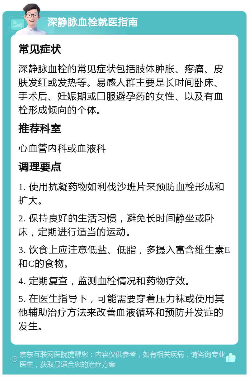 深静脉血栓就医指南 常见症状 深静脉血栓的常见症状包括肢体肿胀、疼痛、皮肤发红或发热等。易感人群主要是长时间卧床、手术后、妊娠期或口服避孕药的女性、以及有血栓形成倾向的个体。 推荐科室 心血管内科或血液科 调理要点 1. 使用抗凝药物如利伐沙班片来预防血栓形成和扩大。 2. 保持良好的生活习惯，避免长时间静坐或卧床，定期进行适当的运动。 3. 饮食上应注意低盐、低脂，多摄入富含维生素E和C的食物。 4. 定期复查，监测血栓情况和药物疗效。 5. 在医生指导下，可能需要穿着压力袜或使用其他辅助治疗方法来改善血液循环和预防并发症的发生。