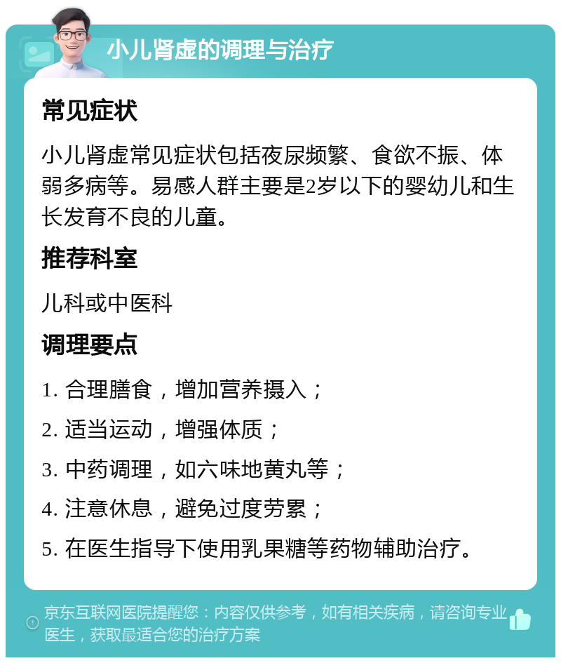 小儿肾虚的调理与治疗 常见症状 小儿肾虚常见症状包括夜尿频繁、食欲不振、体弱多病等。易感人群主要是2岁以下的婴幼儿和生长发育不良的儿童。 推荐科室 儿科或中医科 调理要点 1. 合理膳食，增加营养摄入； 2. 适当运动，增强体质； 3. 中药调理，如六味地黄丸等； 4. 注意休息，避免过度劳累； 5. 在医生指导下使用乳果糖等药物辅助治疗。