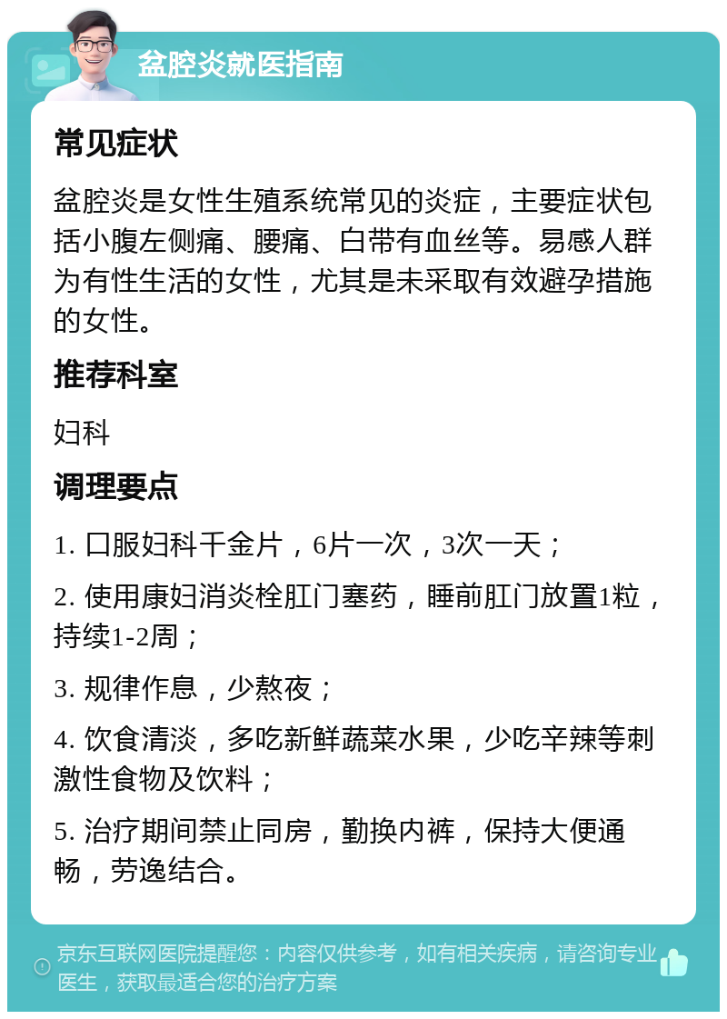 盆腔炎就医指南 常见症状 盆腔炎是女性生殖系统常见的炎症，主要症状包括小腹左侧痛、腰痛、白带有血丝等。易感人群为有性生活的女性，尤其是未采取有效避孕措施的女性。 推荐科室 妇科 调理要点 1. 口服妇科千金片，6片一次，3次一天； 2. 使用康妇消炎栓肛门塞药，睡前肛门放置1粒，持续1-2周； 3. 规律作息，少熬夜； 4. 饮食清淡，多吃新鲜蔬菜水果，少吃辛辣等刺激性食物及饮料； 5. 治疗期间禁止同房，勤换内裤，保持大便通畅，劳逸结合。