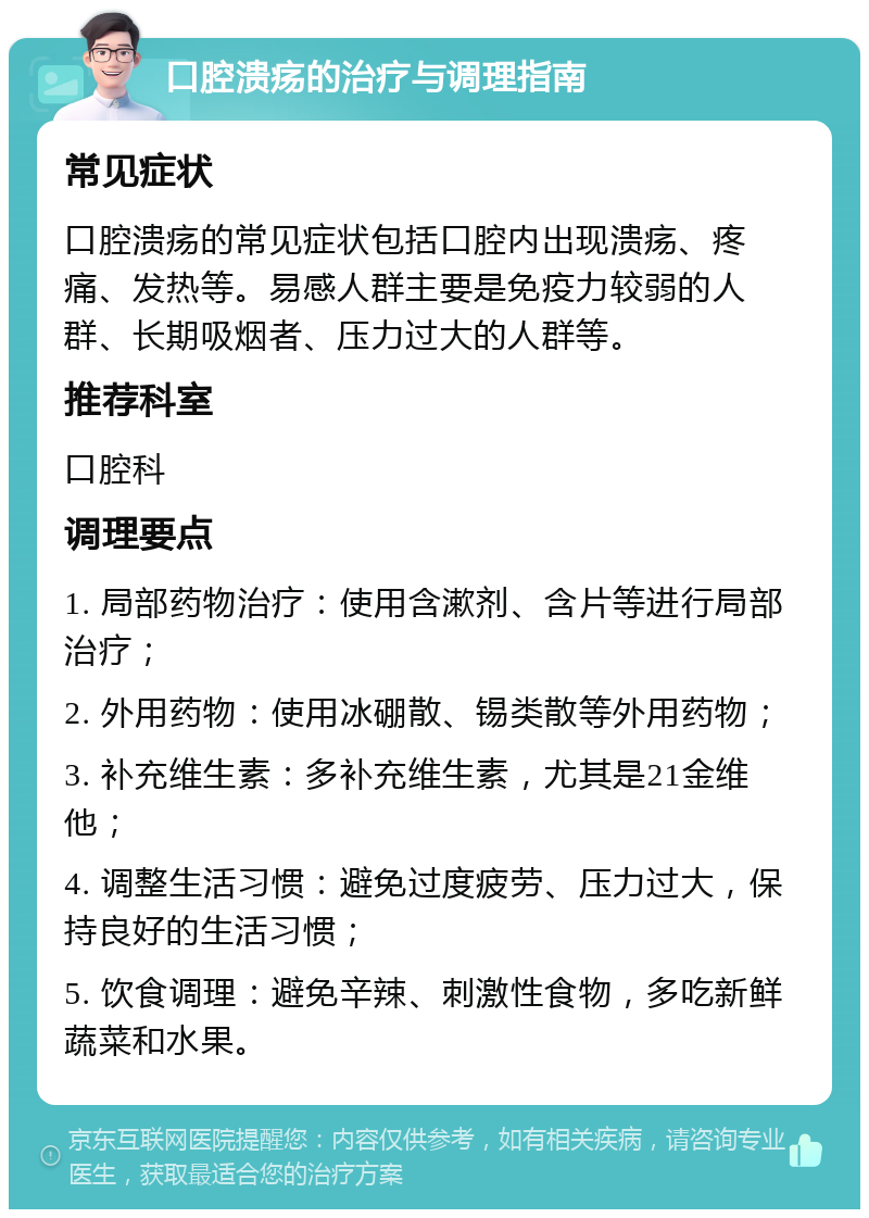 口腔溃疡的治疗与调理指南 常见症状 口腔溃疡的常见症状包括口腔内出现溃疡、疼痛、发热等。易感人群主要是免疫力较弱的人群、长期吸烟者、压力过大的人群等。 推荐科室 口腔科 调理要点 1. 局部药物治疗：使用含漱剂、含片等进行局部治疗； 2. 外用药物：使用冰硼散、锡类散等外用药物； 3. 补充维生素：多补充维生素，尤其是21金维他； 4. 调整生活习惯：避免过度疲劳、压力过大，保持良好的生活习惯； 5. 饮食调理：避免辛辣、刺激性食物，多吃新鲜蔬菜和水果。