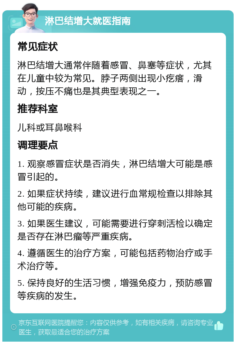 淋巴结增大就医指南 常见症状 淋巴结增大通常伴随着感冒、鼻塞等症状，尤其在儿童中较为常见。脖子两侧出现小疙瘩，滑动，按压不痛也是其典型表现之一。 推荐科室 儿科或耳鼻喉科 调理要点 1. 观察感冒症状是否消失，淋巴结增大可能是感冒引起的。 2. 如果症状持续，建议进行血常规检查以排除其他可能的疾病。 3. 如果医生建议，可能需要进行穿刺活检以确定是否存在淋巴瘤等严重疾病。 4. 遵循医生的治疗方案，可能包括药物治疗或手术治疗等。 5. 保持良好的生活习惯，增强免疫力，预防感冒等疾病的发生。