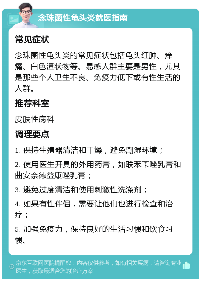 念珠菌性龟头炎就医指南 常见症状 念珠菌性龟头炎的常见症状包括龟头红肿、痒痛、白色渣状物等。易感人群主要是男性，尤其是那些个人卫生不良、免疫力低下或有性生活的人群。 推荐科室 皮肤性病科 调理要点 1. 保持生殖器清洁和干燥，避免潮湿环境； 2. 使用医生开具的外用药膏，如联苯苄唑乳膏和曲安奈德益康唑乳膏； 3. 避免过度清洁和使用刺激性洗涤剂； 4. 如果有性伴侣，需要让他们也进行检查和治疗； 5. 加强免疫力，保持良好的生活习惯和饮食习惯。