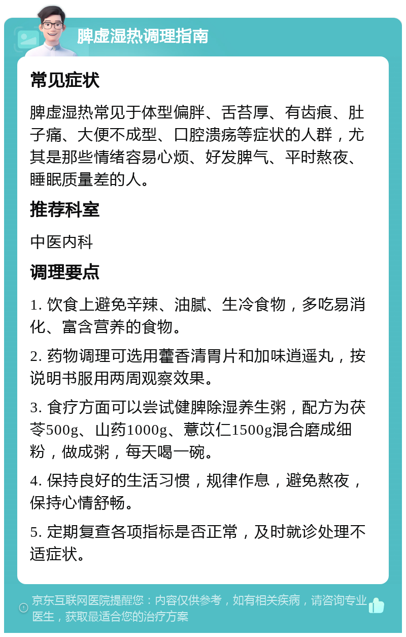 脾虚湿热调理指南 常见症状 脾虚湿热常见于体型偏胖、舌苔厚、有齿痕、肚子痛、大便不成型、口腔溃疡等症状的人群，尤其是那些情绪容易心烦、好发脾气、平时熬夜、睡眠质量差的人。 推荐科室 中医内科 调理要点 1. 饮食上避免辛辣、油腻、生冷食物，多吃易消化、富含营养的食物。 2. 药物调理可选用藿香清胃片和加味逍遥丸，按说明书服用两周观察效果。 3. 食疗方面可以尝试健脾除湿养生粥，配方为茯苓500g、山药1000g、薏苡仁1500g混合磨成细粉，做成粥，每天喝一碗。 4. 保持良好的生活习惯，规律作息，避免熬夜，保持心情舒畅。 5. 定期复查各项指标是否正常，及时就诊处理不适症状。