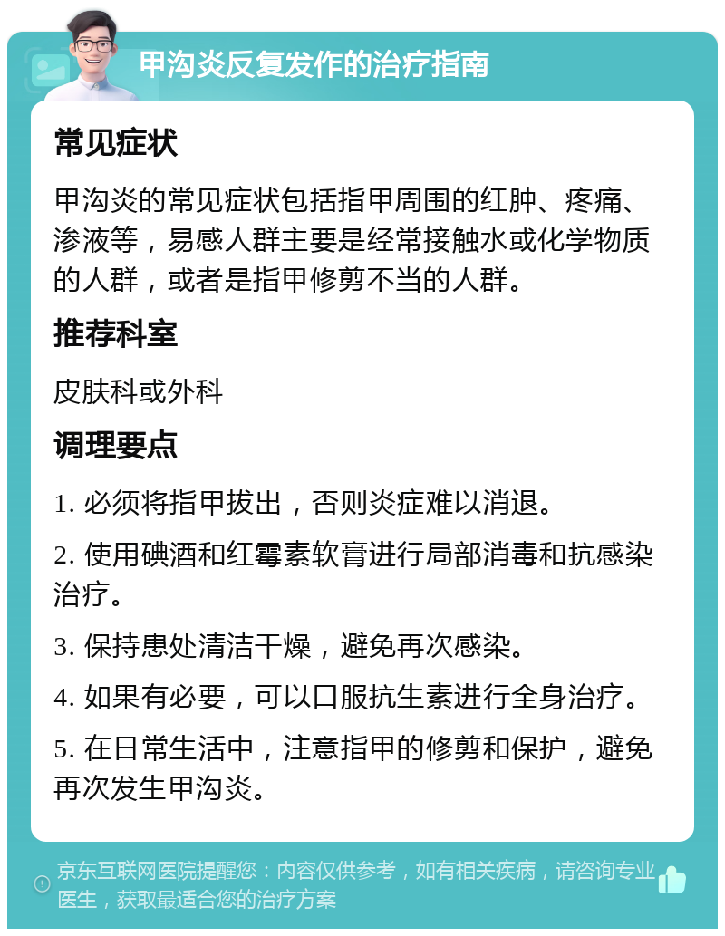 甲沟炎反复发作的治疗指南 常见症状 甲沟炎的常见症状包括指甲周围的红肿、疼痛、渗液等，易感人群主要是经常接触水或化学物质的人群，或者是指甲修剪不当的人群。 推荐科室 皮肤科或外科 调理要点 1. 必须将指甲拔出，否则炎症难以消退。 2. 使用碘酒和红霉素软膏进行局部消毒和抗感染治疗。 3. 保持患处清洁干燥，避免再次感染。 4. 如果有必要，可以口服抗生素进行全身治疗。 5. 在日常生活中，注意指甲的修剪和保护，避免再次发生甲沟炎。