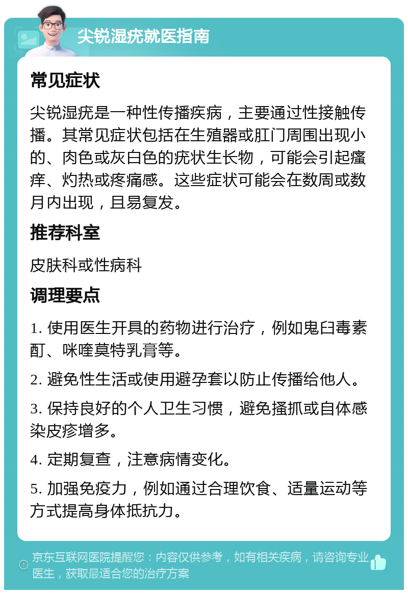 尖锐湿疣就医指南 常见症状 尖锐湿疣是一种性传播疾病，主要通过性接触传播。其常见症状包括在生殖器或肛门周围出现小的、肉色或灰白色的疣状生长物，可能会引起瘙痒、灼热或疼痛感。这些症状可能会在数周或数月内出现，且易复发。 推荐科室 皮肤科或性病科 调理要点 1. 使用医生开具的药物进行治疗，例如鬼臼毒素酊、咪喹莫特乳膏等。 2. 避免性生活或使用避孕套以防止传播给他人。 3. 保持良好的个人卫生习惯，避免搔抓或自体感染皮疹增多。 4. 定期复查，注意病情变化。 5. 加强免疫力，例如通过合理饮食、适量运动等方式提高身体抵抗力。