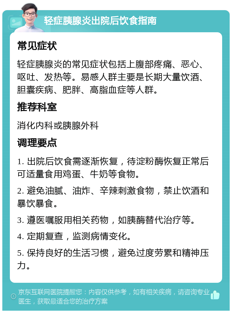 轻症胰腺炎出院后饮食指南 常见症状 轻症胰腺炎的常见症状包括上腹部疼痛、恶心、呕吐、发热等。易感人群主要是长期大量饮酒、胆囊疾病、肥胖、高脂血症等人群。 推荐科室 消化内科或胰腺外科 调理要点 1. 出院后饮食需逐渐恢复，待淀粉酶恢复正常后可适量食用鸡蛋、牛奶等食物。 2. 避免油腻、油炸、辛辣刺激食物，禁止饮酒和暴饮暴食。 3. 遵医嘱服用相关药物，如胰酶替代治疗等。 4. 定期复查，监测病情变化。 5. 保持良好的生活习惯，避免过度劳累和精神压力。