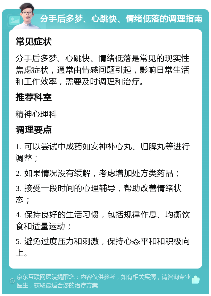 分手后多梦、心跳快、情绪低落的调理指南 常见症状 分手后多梦、心跳快、情绪低落是常见的现实性焦虑症状，通常由情感问题引起，影响日常生活和工作效率，需要及时调理和治疗。 推荐科室 精神心理科 调理要点 1. 可以尝试中成药如安神补心丸、归脾丸等进行调整； 2. 如果情况没有缓解，考虑增加处方类药品； 3. 接受一段时间的心理辅导，帮助改善情绪状态； 4. 保持良好的生活习惯，包括规律作息、均衡饮食和适量运动； 5. 避免过度压力和刺激，保持心态平和和积极向上。