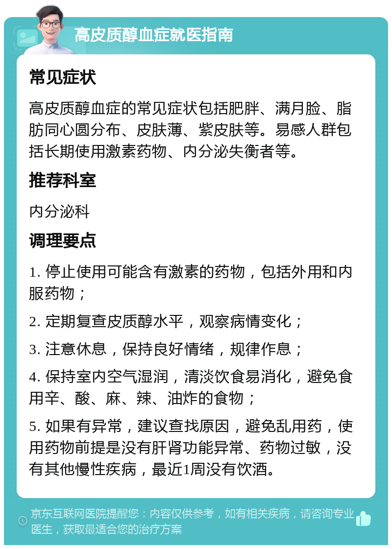 高皮质醇血症就医指南 常见症状 高皮质醇血症的常见症状包括肥胖、满月脸、脂肪同心圆分布、皮肤薄、紫皮肤等。易感人群包括长期使用激素药物、内分泌失衡者等。 推荐科室 内分泌科 调理要点 1. 停止使用可能含有激素的药物，包括外用和内服药物； 2. 定期复查皮质醇水平，观察病情变化； 3. 注意休息，保持良好情绪，规律作息； 4. 保持室内空气湿润，清淡饮食易消化，避免食用辛、酸、麻、辣、油炸的食物； 5. 如果有异常，建议查找原因，避免乱用药，使用药物前提是没有肝肾功能异常、药物过敏，没有其他慢性疾病，最近1周没有饮酒。