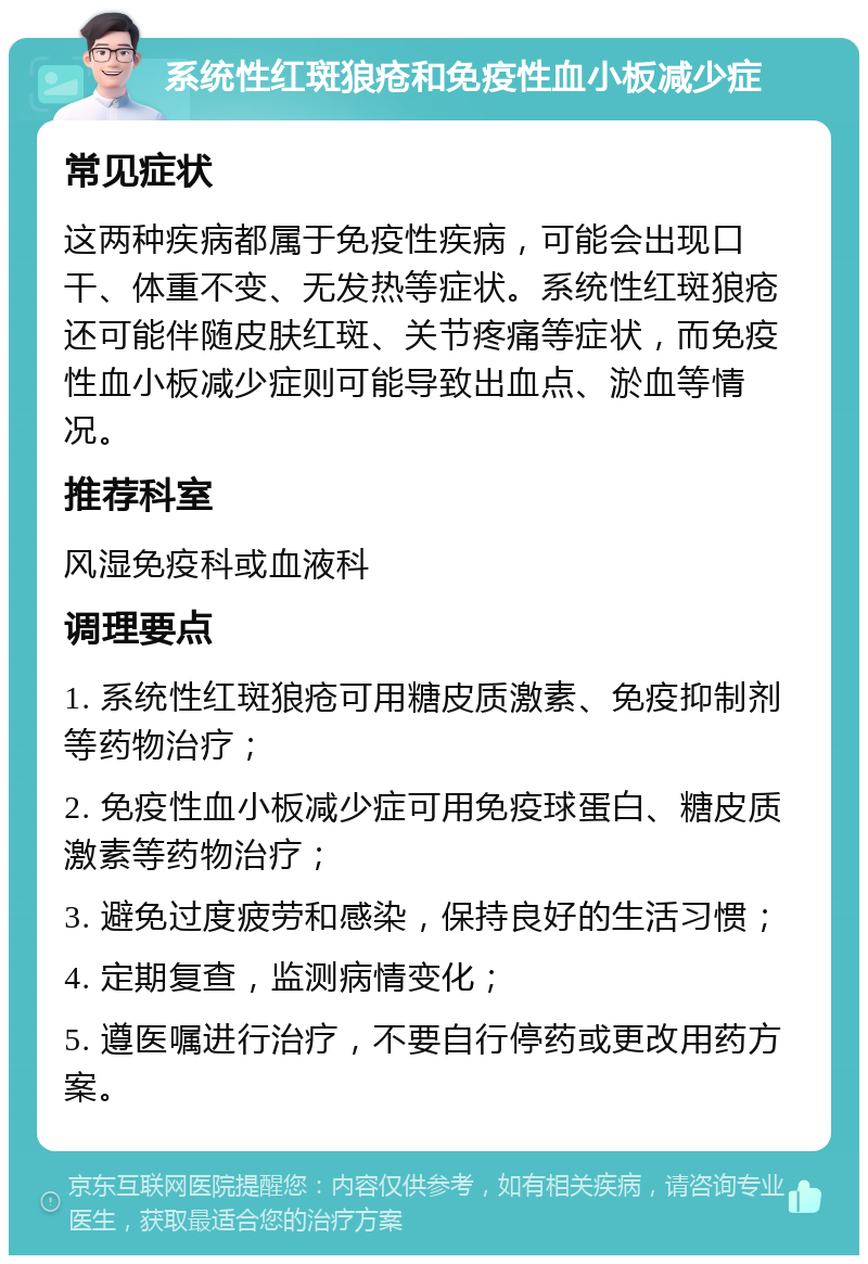 系统性红斑狼疮和免疫性血小板减少症 常见症状 这两种疾病都属于免疫性疾病，可能会出现口干、体重不变、无发热等症状。系统性红斑狼疮还可能伴随皮肤红斑、关节疼痛等症状，而免疫性血小板减少症则可能导致出血点、淤血等情况。 推荐科室 风湿免疫科或血液科 调理要点 1. 系统性红斑狼疮可用糖皮质激素、免疫抑制剂等药物治疗； 2. 免疫性血小板减少症可用免疫球蛋白、糖皮质激素等药物治疗； 3. 避免过度疲劳和感染，保持良好的生活习惯； 4. 定期复查，监测病情变化； 5. 遵医嘱进行治疗，不要自行停药或更改用药方案。