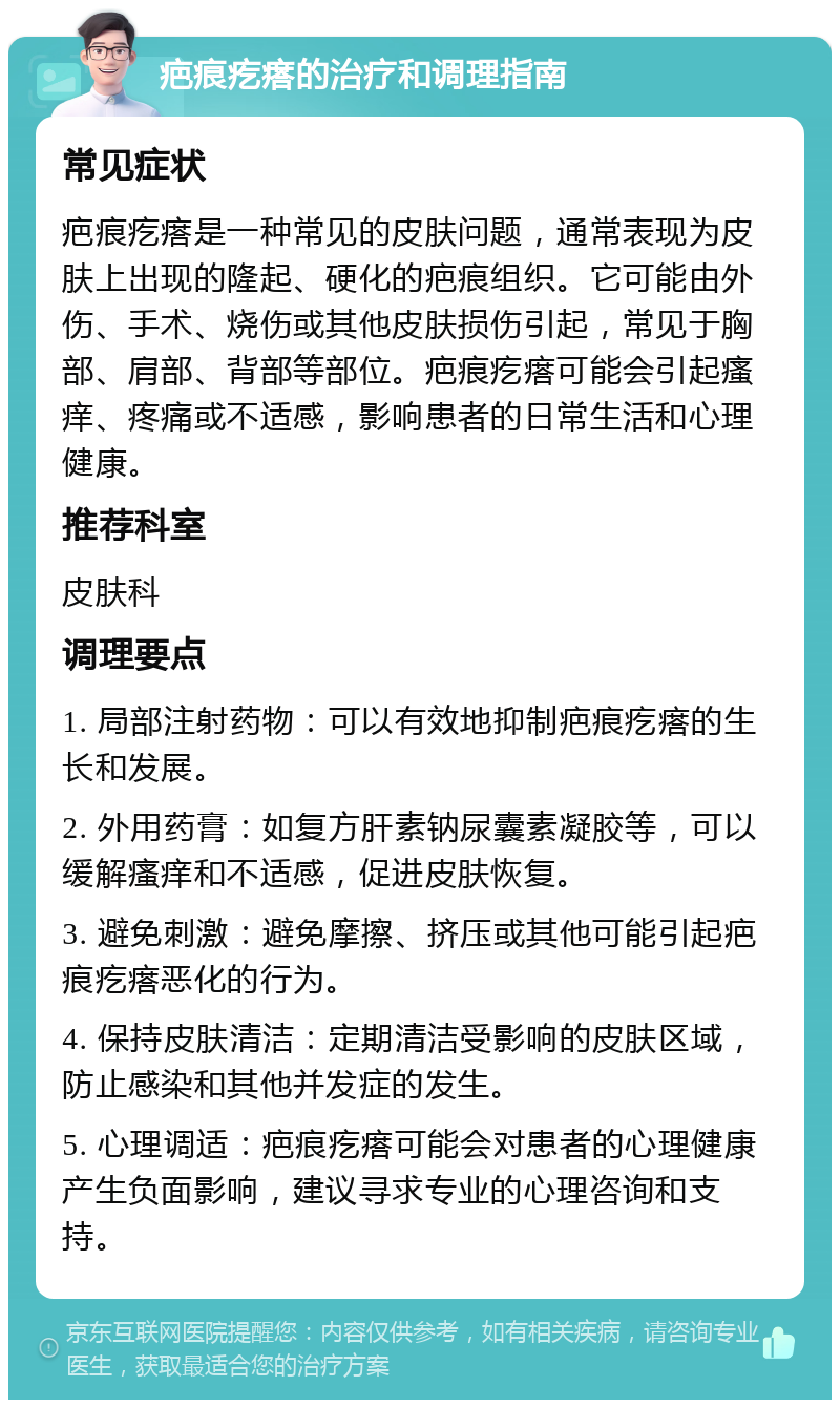 疤痕疙瘩的治疗和调理指南 常见症状 疤痕疙瘩是一种常见的皮肤问题，通常表现为皮肤上出现的隆起、硬化的疤痕组织。它可能由外伤、手术、烧伤或其他皮肤损伤引起，常见于胸部、肩部、背部等部位。疤痕疙瘩可能会引起瘙痒、疼痛或不适感，影响患者的日常生活和心理健康。 推荐科室 皮肤科 调理要点 1. 局部注射药物：可以有效地抑制疤痕疙瘩的生长和发展。 2. 外用药膏：如复方肝素钠尿囊素凝胶等，可以缓解瘙痒和不适感，促进皮肤恢复。 3. 避免刺激：避免摩擦、挤压或其他可能引起疤痕疙瘩恶化的行为。 4. 保持皮肤清洁：定期清洁受影响的皮肤区域，防止感染和其他并发症的发生。 5. 心理调适：疤痕疙瘩可能会对患者的心理健康产生负面影响，建议寻求专业的心理咨询和支持。