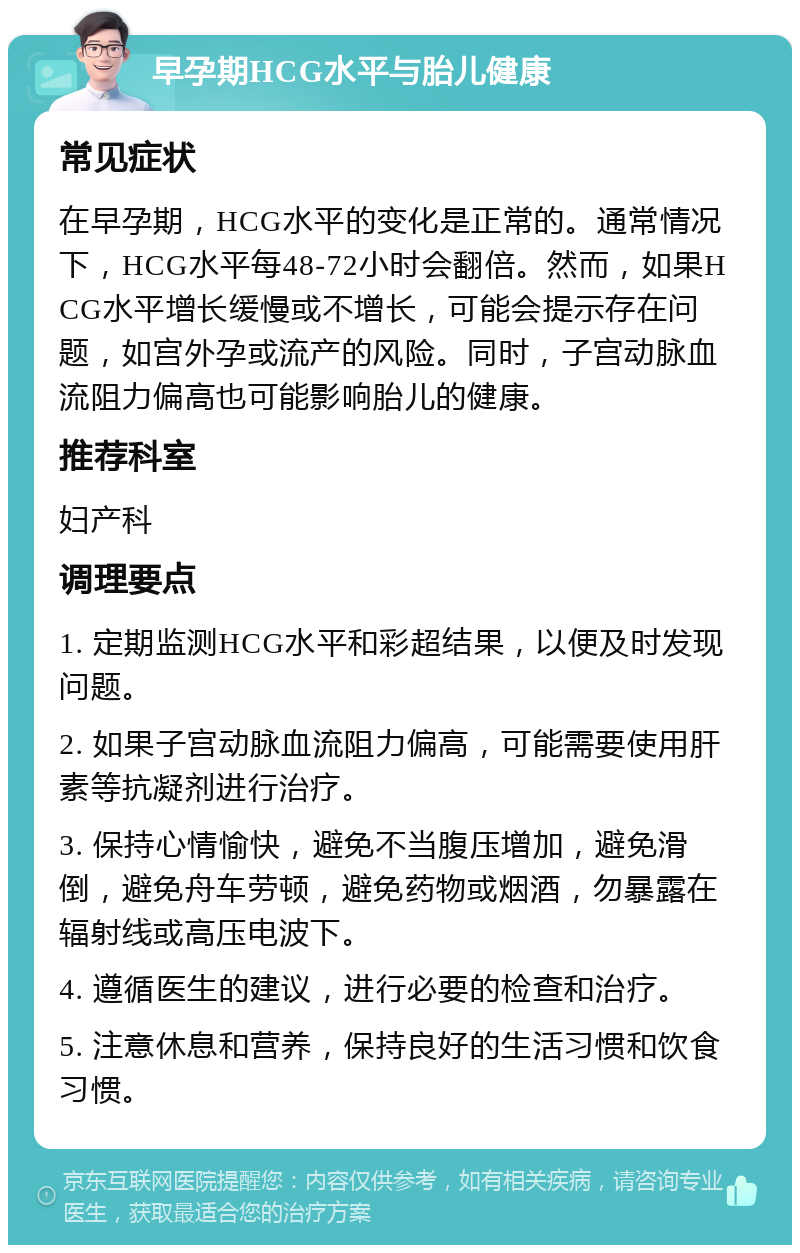 早孕期HCG水平与胎儿健康 常见症状 在早孕期，HCG水平的变化是正常的。通常情况下，HCG水平每48-72小时会翻倍。然而，如果HCG水平增长缓慢或不增长，可能会提示存在问题，如宫外孕或流产的风险。同时，子宫动脉血流阻力偏高也可能影响胎儿的健康。 推荐科室 妇产科 调理要点 1. 定期监测HCG水平和彩超结果，以便及时发现问题。 2. 如果子宫动脉血流阻力偏高，可能需要使用肝素等抗凝剂进行治疗。 3. 保持心情愉快，避免不当腹压增加，避免滑倒，避免舟车劳顿，避免药物或烟酒，勿暴露在辐射线或高压电波下。 4. 遵循医生的建议，进行必要的检查和治疗。 5. 注意休息和营养，保持良好的生活习惯和饮食习惯。