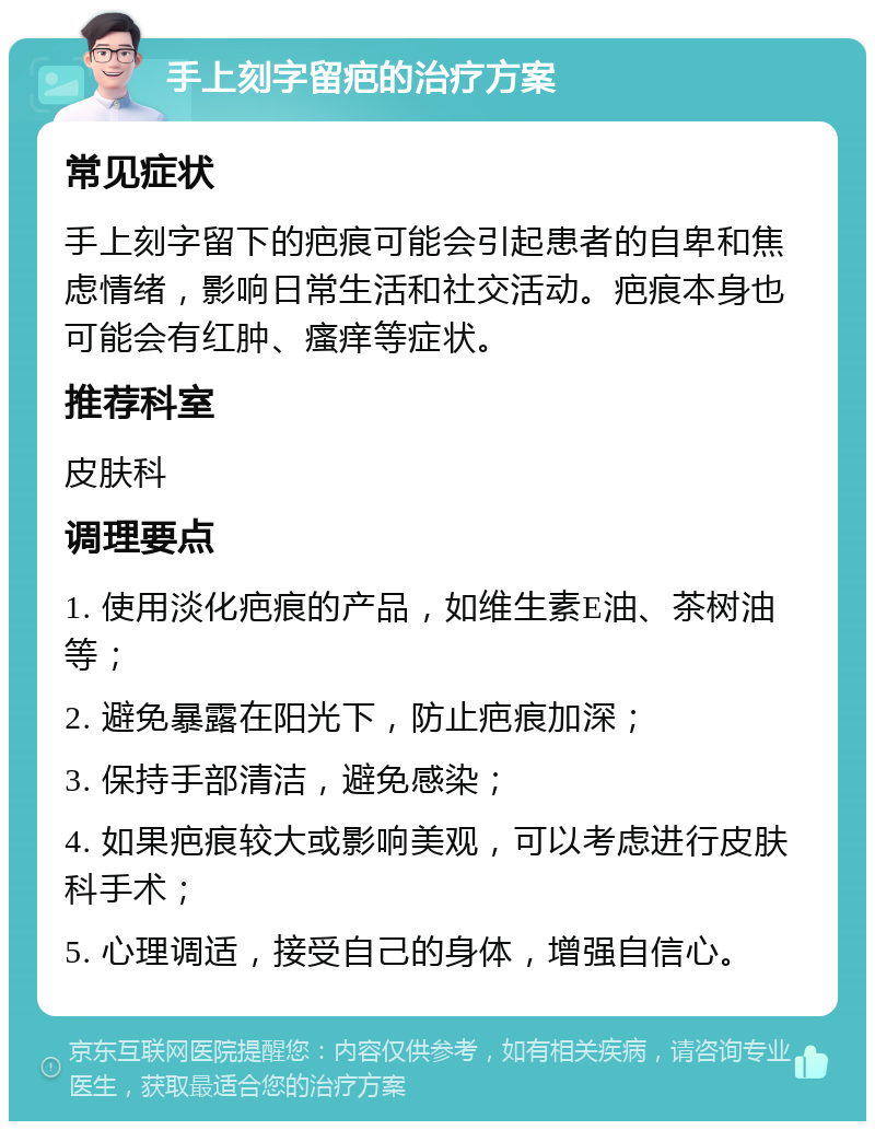 手上刻字留疤的治疗方案 常见症状 手上刻字留下的疤痕可能会引起患者的自卑和焦虑情绪，影响日常生活和社交活动。疤痕本身也可能会有红肿、瘙痒等症状。 推荐科室 皮肤科 调理要点 1. 使用淡化疤痕的产品，如维生素E油、茶树油等； 2. 避免暴露在阳光下，防止疤痕加深； 3. 保持手部清洁，避免感染； 4. 如果疤痕较大或影响美观，可以考虑进行皮肤科手术； 5. 心理调适，接受自己的身体，增强自信心。