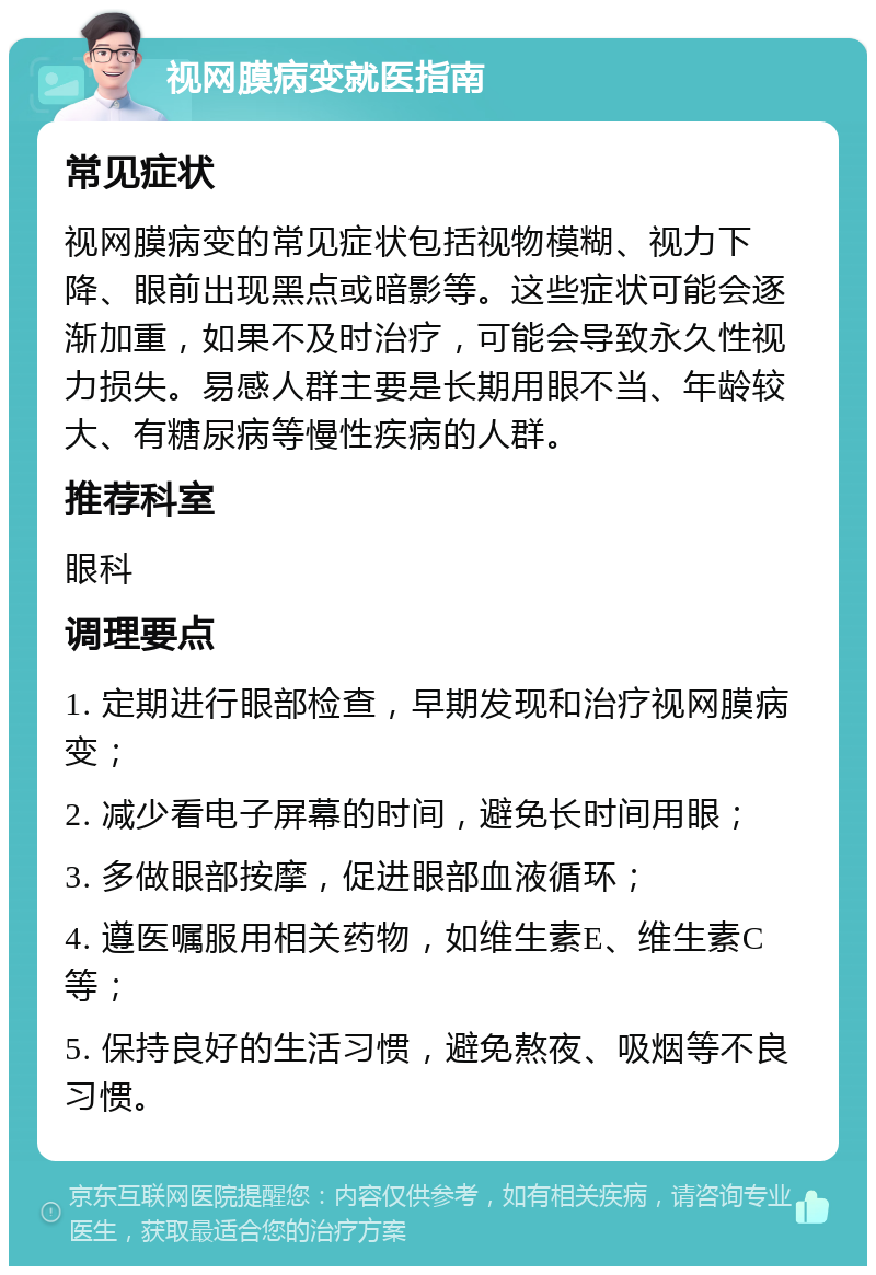 视网膜病变就医指南 常见症状 视网膜病变的常见症状包括视物模糊、视力下降、眼前出现黑点或暗影等。这些症状可能会逐渐加重，如果不及时治疗，可能会导致永久性视力损失。易感人群主要是长期用眼不当、年龄较大、有糖尿病等慢性疾病的人群。 推荐科室 眼科 调理要点 1. 定期进行眼部检查，早期发现和治疗视网膜病变； 2. 减少看电子屏幕的时间，避免长时间用眼； 3. 多做眼部按摩，促进眼部血液循环； 4. 遵医嘱服用相关药物，如维生素E、维生素C等； 5. 保持良好的生活习惯，避免熬夜、吸烟等不良习惯。