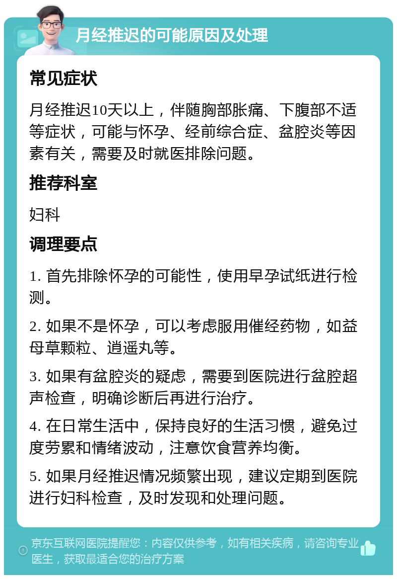 月经推迟的可能原因及处理 常见症状 月经推迟10天以上，伴随胸部胀痛、下腹部不适等症状，可能与怀孕、经前综合症、盆腔炎等因素有关，需要及时就医排除问题。 推荐科室 妇科 调理要点 1. 首先排除怀孕的可能性，使用早孕试纸进行检测。 2. 如果不是怀孕，可以考虑服用催经药物，如益母草颗粒、逍遥丸等。 3. 如果有盆腔炎的疑虑，需要到医院进行盆腔超声检查，明确诊断后再进行治疗。 4. 在日常生活中，保持良好的生活习惯，避免过度劳累和情绪波动，注意饮食营养均衡。 5. 如果月经推迟情况频繁出现，建议定期到医院进行妇科检查，及时发现和处理问题。