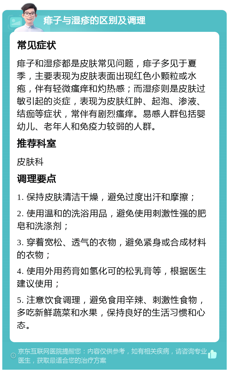 痱子与湿疹的区别及调理 常见症状 痱子和湿疹都是皮肤常见问题，痱子多见于夏季，主要表现为皮肤表面出现红色小颗粒或水疱，伴有轻微瘙痒和灼热感；而湿疹则是皮肤过敏引起的炎症，表现为皮肤红肿、起泡、渗液、结痂等症状，常伴有剧烈瘙痒。易感人群包括婴幼儿、老年人和免疫力较弱的人群。 推荐科室 皮肤科 调理要点 1. 保持皮肤清洁干燥，避免过度出汗和摩擦； 2. 使用温和的洗浴用品，避免使用刺激性强的肥皂和洗涤剂； 3. 穿着宽松、透气的衣物，避免紧身或合成材料的衣物； 4. 使用外用药膏如氢化可的松乳膏等，根据医生建议使用； 5. 注意饮食调理，避免食用辛辣、刺激性食物，多吃新鲜蔬菜和水果，保持良好的生活习惯和心态。