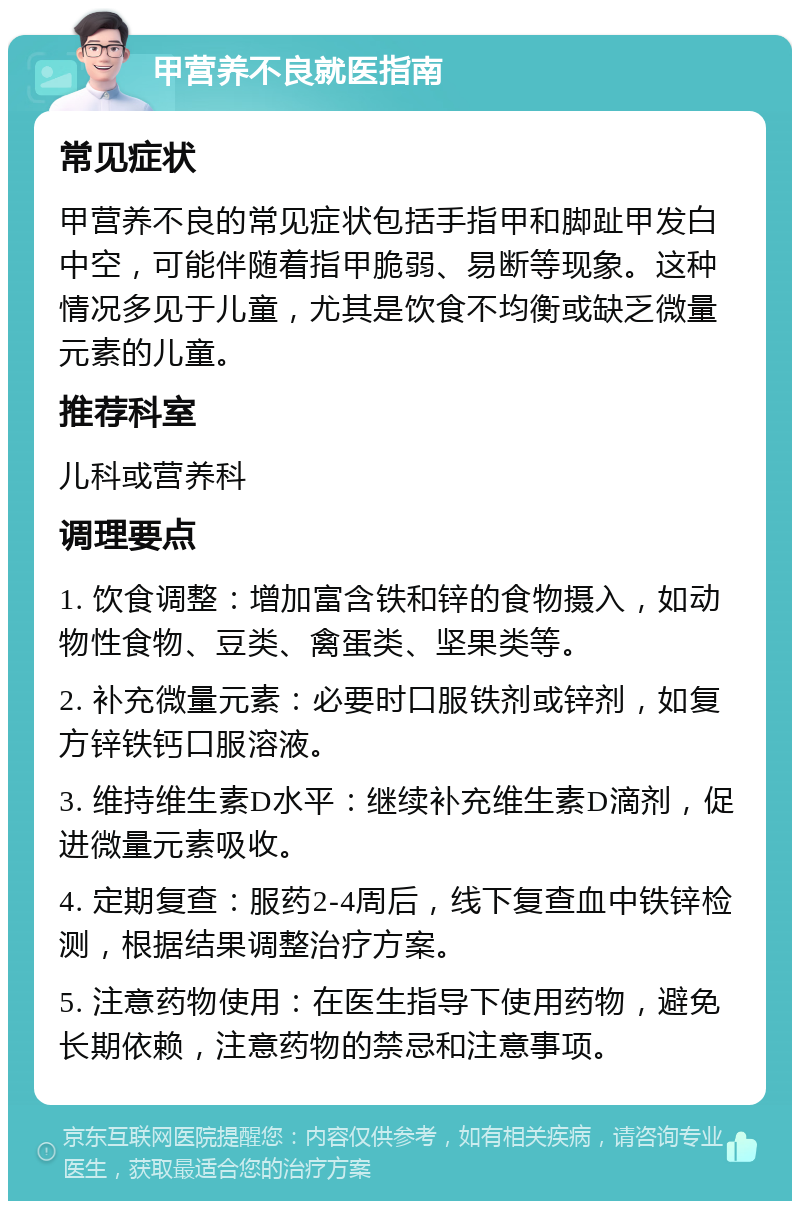 甲营养不良就医指南 常见症状 甲营养不良的常见症状包括手指甲和脚趾甲发白中空，可能伴随着指甲脆弱、易断等现象。这种情况多见于儿童，尤其是饮食不均衡或缺乏微量元素的儿童。 推荐科室 儿科或营养科 调理要点 1. 饮食调整：增加富含铁和锌的食物摄入，如动物性食物、豆类、禽蛋类、坚果类等。 2. 补充微量元素：必要时口服铁剂或锌剂，如复方锌铁钙口服溶液。 3. 维持维生素D水平：继续补充维生素D滴剂，促进微量元素吸收。 4. 定期复查：服药2-4周后，线下复查血中铁锌检测，根据结果调整治疗方案。 5. 注意药物使用：在医生指导下使用药物，避免长期依赖，注意药物的禁忌和注意事项。