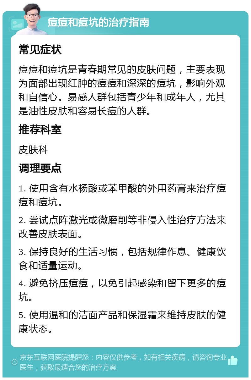 痘痘和痘坑的治疗指南 常见症状 痘痘和痘坑是青春期常见的皮肤问题，主要表现为面部出现红肿的痘痘和深深的痘坑，影响外观和自信心。易感人群包括青少年和成年人，尤其是油性皮肤和容易长痘的人群。 推荐科室 皮肤科 调理要点 1. 使用含有水杨酸或苯甲酸的外用药膏来治疗痘痘和痘坑。 2. 尝试点阵激光或微磨削等非侵入性治疗方法来改善皮肤表面。 3. 保持良好的生活习惯，包括规律作息、健康饮食和适量运动。 4. 避免挤压痘痘，以免引起感染和留下更多的痘坑。 5. 使用温和的洁面产品和保湿霜来维持皮肤的健康状态。