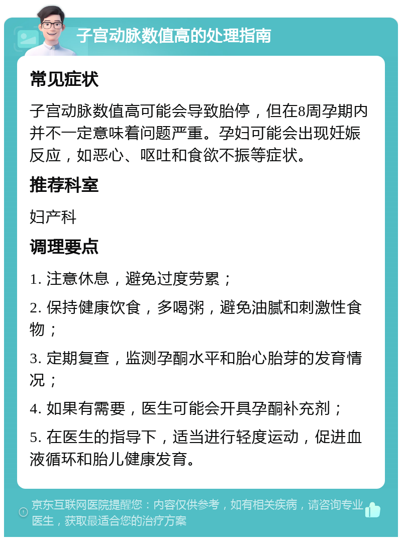 子宫动脉数值高的处理指南 常见症状 子宫动脉数值高可能会导致胎停，但在8周孕期内并不一定意味着问题严重。孕妇可能会出现妊娠反应，如恶心、呕吐和食欲不振等症状。 推荐科室 妇产科 调理要点 1. 注意休息，避免过度劳累； 2. 保持健康饮食，多喝粥，避免油腻和刺激性食物； 3. 定期复查，监测孕酮水平和胎心胎芽的发育情况； 4. 如果有需要，医生可能会开具孕酮补充剂； 5. 在医生的指导下，适当进行轻度运动，促进血液循环和胎儿健康发育。