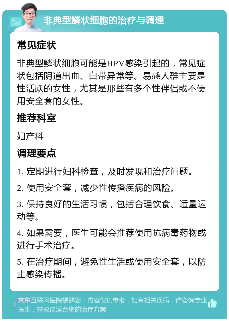 非典型鳞状细胞的治疗与调理 常见症状 非典型鳞状细胞可能是HPV感染引起的，常见症状包括阴道出血、白带异常等。易感人群主要是性活跃的女性，尤其是那些有多个性伴侣或不使用安全套的女性。 推荐科室 妇产科 调理要点 1. 定期进行妇科检查，及时发现和治疗问题。 2. 使用安全套，减少性传播疾病的风险。 3. 保持良好的生活习惯，包括合理饮食、适量运动等。 4. 如果需要，医生可能会推荐使用抗病毒药物或进行手术治疗。 5. 在治疗期间，避免性生活或使用安全套，以防止感染传播。