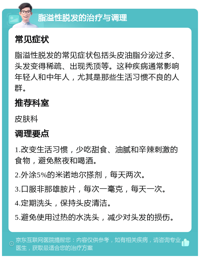 脂溢性脱发的治疗与调理 常见症状 脂溢性脱发的常见症状包括头皮油脂分泌过多、头发变得稀疏、出现秃顶等。这种疾病通常影响年轻人和中年人，尤其是那些生活习惯不良的人群。 推荐科室 皮肤科 调理要点 1.改变生活习惯，少吃甜食、油腻和辛辣刺激的食物，避免熬夜和喝酒。 2.外涂5%的米诺地尔搽剂，每天两次。 3.口服非那雄胺片，每次一毫克，每天一次。 4.定期洗头，保持头皮清洁。 5.避免使用过热的水洗头，减少对头发的损伤。