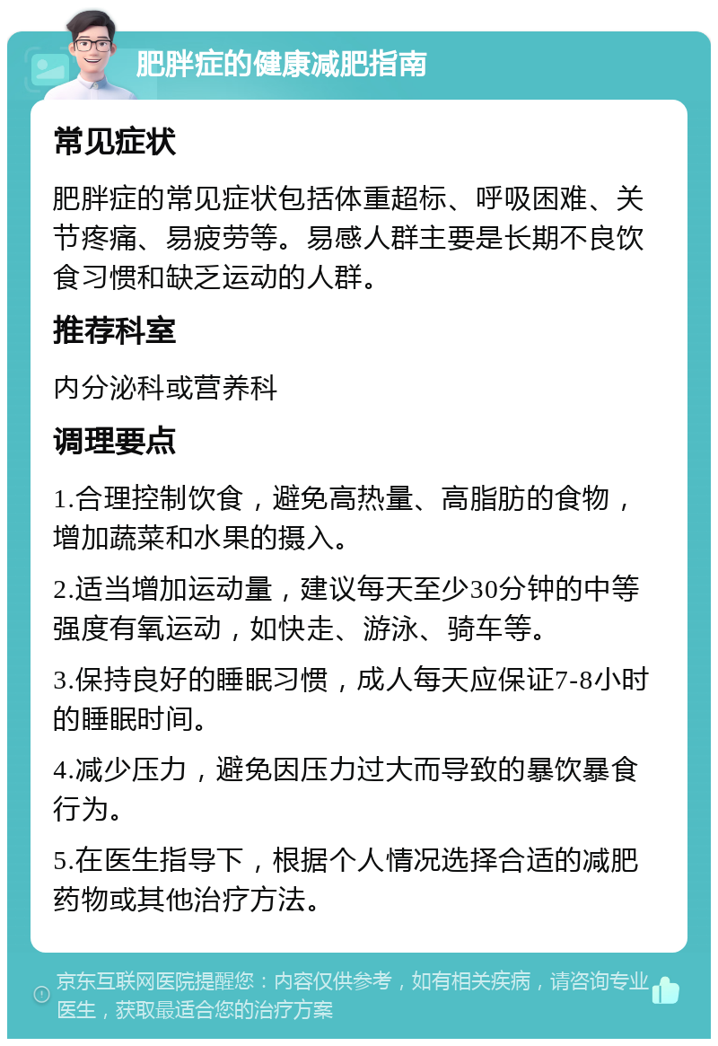 肥胖症的健康减肥指南 常见症状 肥胖症的常见症状包括体重超标、呼吸困难、关节疼痛、易疲劳等。易感人群主要是长期不良饮食习惯和缺乏运动的人群。 推荐科室 内分泌科或营养科 调理要点 1.合理控制饮食，避免高热量、高脂肪的食物，增加蔬菜和水果的摄入。 2.适当增加运动量，建议每天至少30分钟的中等强度有氧运动，如快走、游泳、骑车等。 3.保持良好的睡眠习惯，成人每天应保证7-8小时的睡眠时间。 4.减少压力，避免因压力过大而导致的暴饮暴食行为。 5.在医生指导下，根据个人情况选择合适的减肥药物或其他治疗方法。