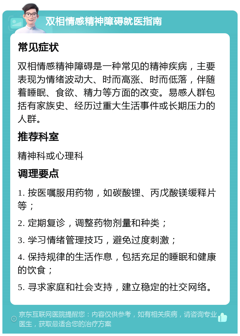 双相情感精神障碍就医指南 常见症状 双相情感精神障碍是一种常见的精神疾病，主要表现为情绪波动大、时而高涨、时而低落，伴随着睡眠、食欲、精力等方面的改变。易感人群包括有家族史、经历过重大生活事件或长期压力的人群。 推荐科室 精神科或心理科 调理要点 1. 按医嘱服用药物，如碳酸锂、丙戊酸镁缓释片等； 2. 定期复诊，调整药物剂量和种类； 3. 学习情绪管理技巧，避免过度刺激； 4. 保持规律的生活作息，包括充足的睡眠和健康的饮食； 5. 寻求家庭和社会支持，建立稳定的社交网络。