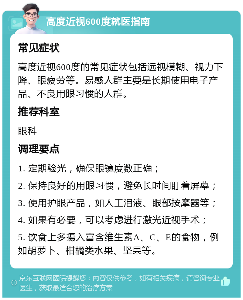 高度近视600度就医指南 常见症状 高度近视600度的常见症状包括远视模糊、视力下降、眼疲劳等。易感人群主要是长期使用电子产品、不良用眼习惯的人群。 推荐科室 眼科 调理要点 1. 定期验光，确保眼镜度数正确； 2. 保持良好的用眼习惯，避免长时间盯着屏幕； 3. 使用护眼产品，如人工泪液、眼部按摩器等； 4. 如果有必要，可以考虑进行激光近视手术； 5. 饮食上多摄入富含维生素A、C、E的食物，例如胡萝卜、柑橘类水果、坚果等。