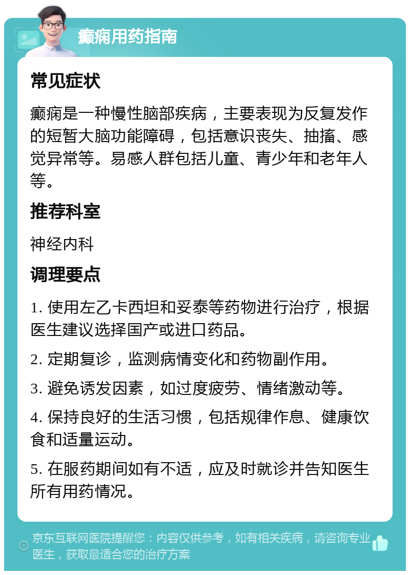 癫痫用药指南 常见症状 癫痫是一种慢性脑部疾病，主要表现为反复发作的短暂大脑功能障碍，包括意识丧失、抽搐、感觉异常等。易感人群包括儿童、青少年和老年人等。 推荐科室 神经内科 调理要点 1. 使用左乙卡西坦和妥泰等药物进行治疗，根据医生建议选择国产或进口药品。 2. 定期复诊，监测病情变化和药物副作用。 3. 避免诱发因素，如过度疲劳、情绪激动等。 4. 保持良好的生活习惯，包括规律作息、健康饮食和适量运动。 5. 在服药期间如有不适，应及时就诊并告知医生所有用药情况。