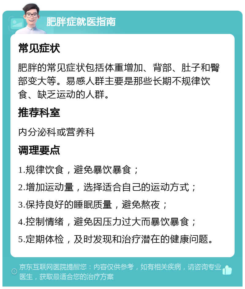 肥胖症就医指南 常见症状 肥胖的常见症状包括体重增加、背部、肚子和臀部变大等。易感人群主要是那些长期不规律饮食、缺乏运动的人群。 推荐科室 内分泌科或营养科 调理要点 1.规律饮食，避免暴饮暴食； 2.增加运动量，选择适合自己的运动方式； 3.保持良好的睡眠质量，避免熬夜； 4.控制情绪，避免因压力过大而暴饮暴食； 5.定期体检，及时发现和治疗潜在的健康问题。