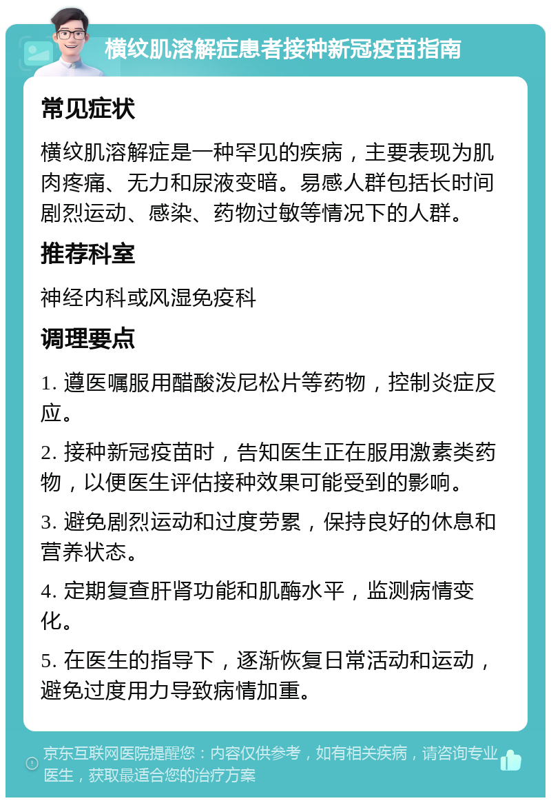 横纹肌溶解症患者接种新冠疫苗指南 常见症状 横纹肌溶解症是一种罕见的疾病，主要表现为肌肉疼痛、无力和尿液变暗。易感人群包括长时间剧烈运动、感染、药物过敏等情况下的人群。 推荐科室 神经内科或风湿免疫科 调理要点 1. 遵医嘱服用醋酸泼尼松片等药物，控制炎症反应。 2. 接种新冠疫苗时，告知医生正在服用激素类药物，以便医生评估接种效果可能受到的影响。 3. 避免剧烈运动和过度劳累，保持良好的休息和营养状态。 4. 定期复查肝肾功能和肌酶水平，监测病情变化。 5. 在医生的指导下，逐渐恢复日常活动和运动，避免过度用力导致病情加重。