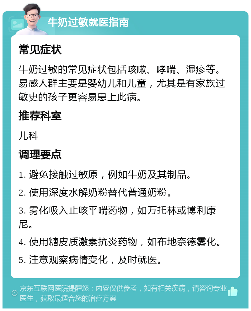 牛奶过敏就医指南 常见症状 牛奶过敏的常见症状包括咳嗽、哮喘、湿疹等。易感人群主要是婴幼儿和儿童，尤其是有家族过敏史的孩子更容易患上此病。 推荐科室 儿科 调理要点 1. 避免接触过敏原，例如牛奶及其制品。 2. 使用深度水解奶粉替代普通奶粉。 3. 雾化吸入止咳平喘药物，如万托林或博利康尼。 4. 使用糖皮质激素抗炎药物，如布地奈德雾化。 5. 注意观察病情变化，及时就医。