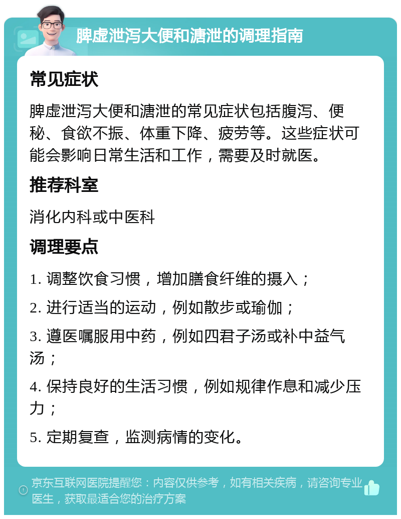 脾虚泄泻大便和溏泄的调理指南 常见症状 脾虚泄泻大便和溏泄的常见症状包括腹泻、便秘、食欲不振、体重下降、疲劳等。这些症状可能会影响日常生活和工作，需要及时就医。 推荐科室 消化内科或中医科 调理要点 1. 调整饮食习惯，增加膳食纤维的摄入； 2. 进行适当的运动，例如散步或瑜伽； 3. 遵医嘱服用中药，例如四君子汤或补中益气汤； 4. 保持良好的生活习惯，例如规律作息和减少压力； 5. 定期复查，监测病情的变化。