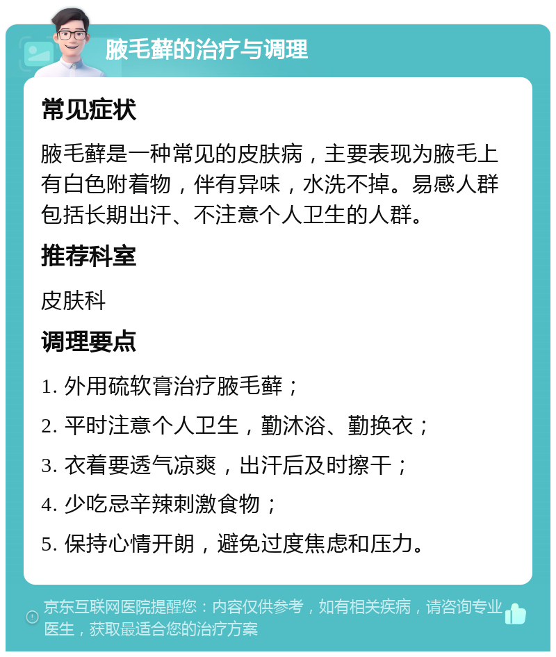 腋毛藓的治疗与调理 常见症状 腋毛藓是一种常见的皮肤病，主要表现为腋毛上有白色附着物，伴有异味，水洗不掉。易感人群包括长期出汗、不注意个人卫生的人群。 推荐科室 皮肤科 调理要点 1. 外用硫软膏治疗腋毛藓； 2. 平时注意个人卫生，勤沐浴、勤换衣； 3. 衣着要透气凉爽，出汗后及时擦干； 4. 少吃忌辛辣刺激食物； 5. 保持心情开朗，避免过度焦虑和压力。