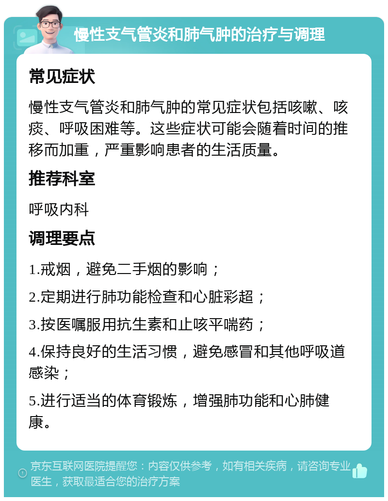 慢性支气管炎和肺气肿的治疗与调理 常见症状 慢性支气管炎和肺气肿的常见症状包括咳嗽、咳痰、呼吸困难等。这些症状可能会随着时间的推移而加重，严重影响患者的生活质量。 推荐科室 呼吸内科 调理要点 1.戒烟，避免二手烟的影响； 2.定期进行肺功能检查和心脏彩超； 3.按医嘱服用抗生素和止咳平喘药； 4.保持良好的生活习惯，避免感冒和其他呼吸道感染； 5.进行适当的体育锻炼，增强肺功能和心肺健康。