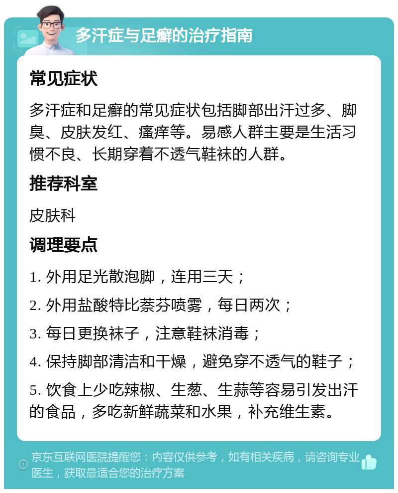 多汗症与足癣的治疗指南 常见症状 多汗症和足癣的常见症状包括脚部出汗过多、脚臭、皮肤发红、瘙痒等。易感人群主要是生活习惯不良、长期穿着不透气鞋袜的人群。 推荐科室 皮肤科 调理要点 1. 外用足光散泡脚，连用三天； 2. 外用盐酸特比萘芬喷雾，每日两次； 3. 每日更换袜子，注意鞋袜消毒； 4. 保持脚部清洁和干燥，避免穿不透气的鞋子； 5. 饮食上少吃辣椒、生葱、生蒜等容易引发出汗的食品，多吃新鲜蔬菜和水果，补充维生素。