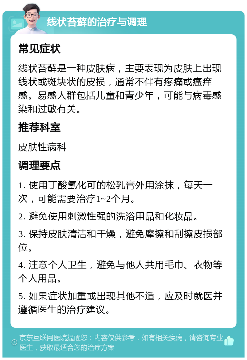 线状苔藓的治疗与调理 常见症状 线状苔藓是一种皮肤病，主要表现为皮肤上出现线状或斑块状的皮损，通常不伴有疼痛或瘙痒感。易感人群包括儿童和青少年，可能与病毒感染和过敏有关。 推荐科室 皮肤性病科 调理要点 1. 使用丁酸氢化可的松乳膏外用涂抹，每天一次，可能需要治疗1~2个月。 2. 避免使用刺激性强的洗浴用品和化妆品。 3. 保持皮肤清洁和干燥，避免摩擦和刮擦皮损部位。 4. 注意个人卫生，避免与他人共用毛巾、衣物等个人用品。 5. 如果症状加重或出现其他不适，应及时就医并遵循医生的治疗建议。