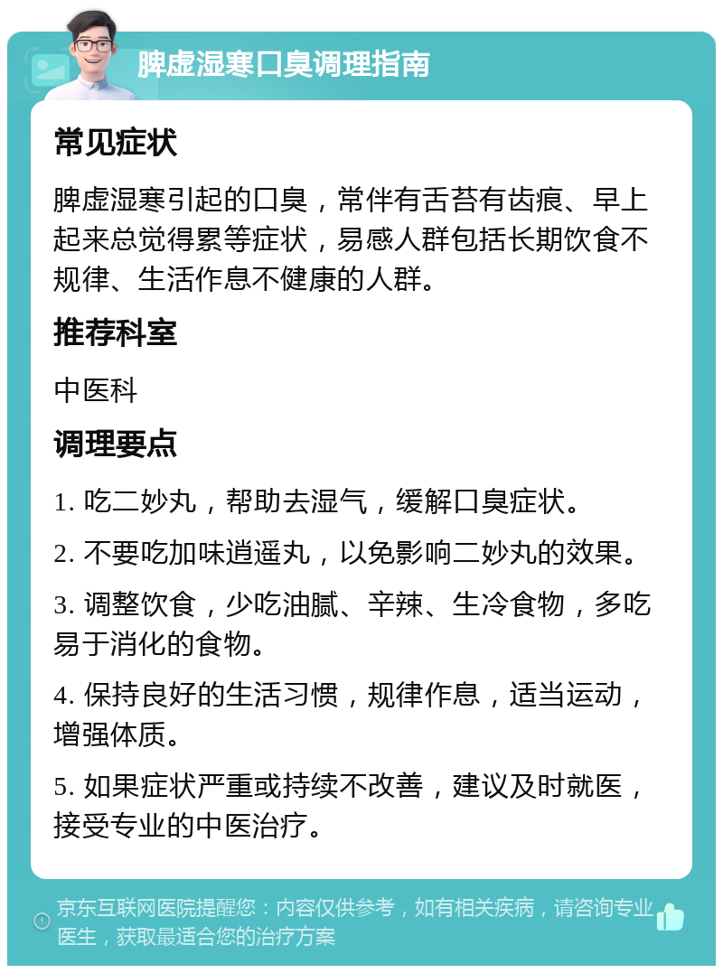 脾虚湿寒口臭调理指南 常见症状 脾虚湿寒引起的口臭，常伴有舌苔有齿痕、早上起来总觉得累等症状，易感人群包括长期饮食不规律、生活作息不健康的人群。 推荐科室 中医科 调理要点 1. 吃二妙丸，帮助去湿气，缓解口臭症状。 2. 不要吃加味逍遥丸，以免影响二妙丸的效果。 3. 调整饮食，少吃油腻、辛辣、生冷食物，多吃易于消化的食物。 4. 保持良好的生活习惯，规律作息，适当运动，增强体质。 5. 如果症状严重或持续不改善，建议及时就医，接受专业的中医治疗。