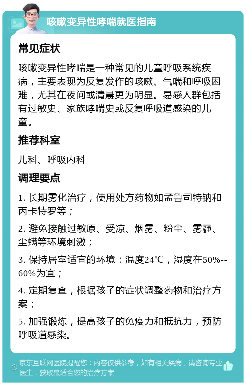 咳嗽变异性哮喘就医指南 常见症状 咳嗽变异性哮喘是一种常见的儿童呼吸系统疾病，主要表现为反复发作的咳嗽、气喘和呼吸困难，尤其在夜间或清晨更为明显。易感人群包括有过敏史、家族哮喘史或反复呼吸道感染的儿童。 推荐科室 儿科、呼吸内科 调理要点 1. 长期雾化治疗，使用处方药物如孟鲁司特钠和丙卡特罗等； 2. 避免接触过敏原、受凉、烟雾、粉尘、雾霾、尘螨等环境刺激； 3. 保持居室适宜的环境：温度24℃，湿度在50%--60%为宜； 4. 定期复查，根据孩子的症状调整药物和治疗方案； 5. 加强锻炼，提高孩子的免疫力和抵抗力，预防呼吸道感染。