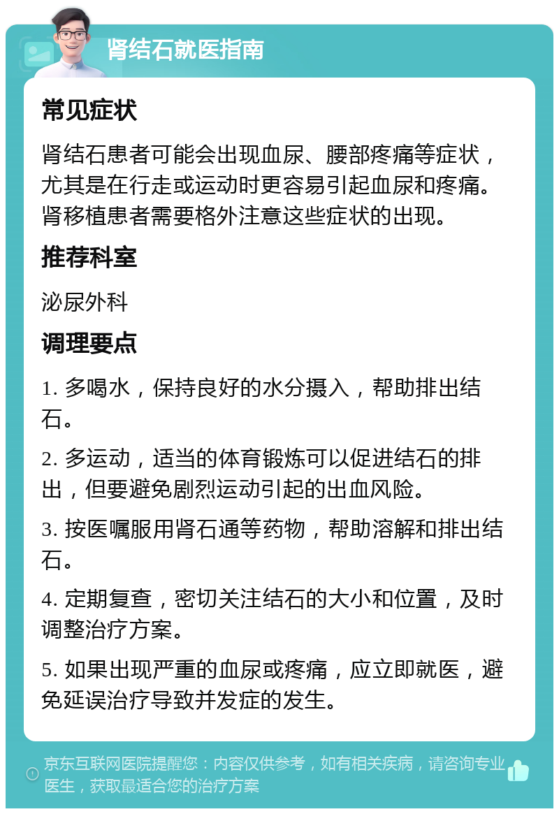 肾结石就医指南 常见症状 肾结石患者可能会出现血尿、腰部疼痛等症状，尤其是在行走或运动时更容易引起血尿和疼痛。肾移植患者需要格外注意这些症状的出现。 推荐科室 泌尿外科 调理要点 1. 多喝水，保持良好的水分摄入，帮助排出结石。 2. 多运动，适当的体育锻炼可以促进结石的排出，但要避免剧烈运动引起的出血风险。 3. 按医嘱服用肾石通等药物，帮助溶解和排出结石。 4. 定期复查，密切关注结石的大小和位置，及时调整治疗方案。 5. 如果出现严重的血尿或疼痛，应立即就医，避免延误治疗导致并发症的发生。