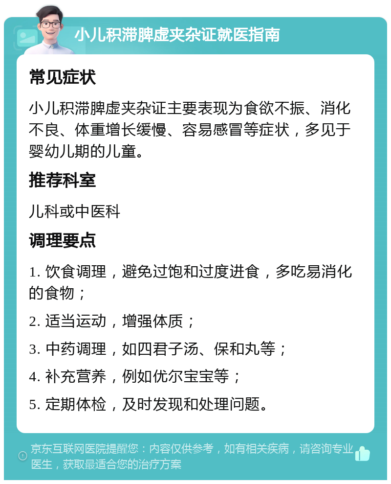 小儿积滞脾虚夹杂证就医指南 常见症状 小儿积滞脾虚夹杂证主要表现为食欲不振、消化不良、体重增长缓慢、容易感冒等症状，多见于婴幼儿期的儿童。 推荐科室 儿科或中医科 调理要点 1. 饮食调理，避免过饱和过度进食，多吃易消化的食物； 2. 适当运动，增强体质； 3. 中药调理，如四君子汤、保和丸等； 4. 补充营养，例如优尔宝宝等； 5. 定期体检，及时发现和处理问题。