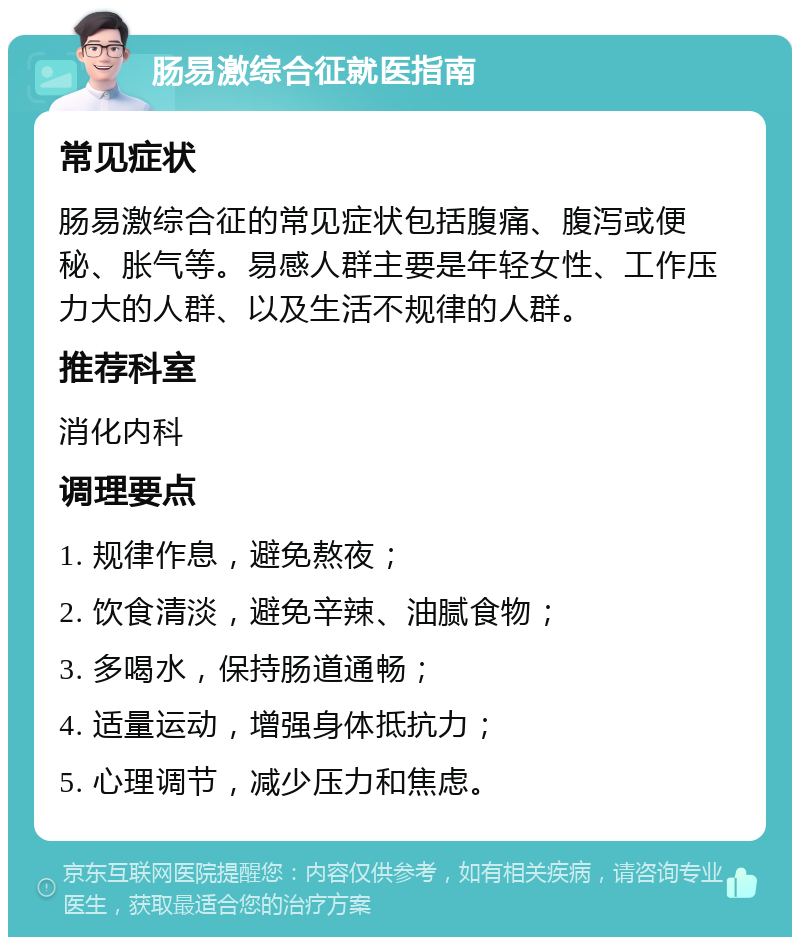 肠易激综合征就医指南 常见症状 肠易激综合征的常见症状包括腹痛、腹泻或便秘、胀气等。易感人群主要是年轻女性、工作压力大的人群、以及生活不规律的人群。 推荐科室 消化内科 调理要点 1. 规律作息，避免熬夜； 2. 饮食清淡，避免辛辣、油腻食物； 3. 多喝水，保持肠道通畅； 4. 适量运动，增强身体抵抗力； 5. 心理调节，减少压力和焦虑。