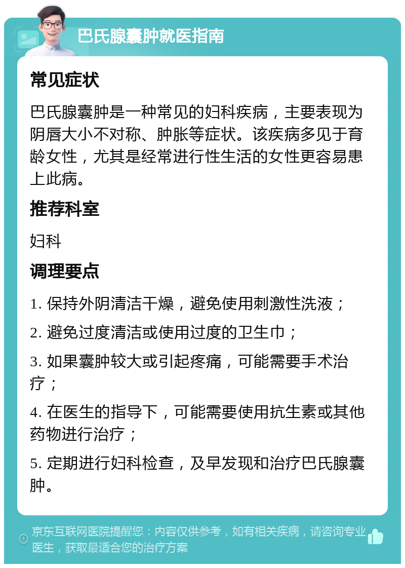 巴氏腺囊肿就医指南 常见症状 巴氏腺囊肿是一种常见的妇科疾病，主要表现为阴唇大小不对称、肿胀等症状。该疾病多见于育龄女性，尤其是经常进行性生活的女性更容易患上此病。 推荐科室 妇科 调理要点 1. 保持外阴清洁干燥，避免使用刺激性洗液； 2. 避免过度清洁或使用过度的卫生巾； 3. 如果囊肿较大或引起疼痛，可能需要手术治疗； 4. 在医生的指导下，可能需要使用抗生素或其他药物进行治疗； 5. 定期进行妇科检查，及早发现和治疗巴氏腺囊肿。