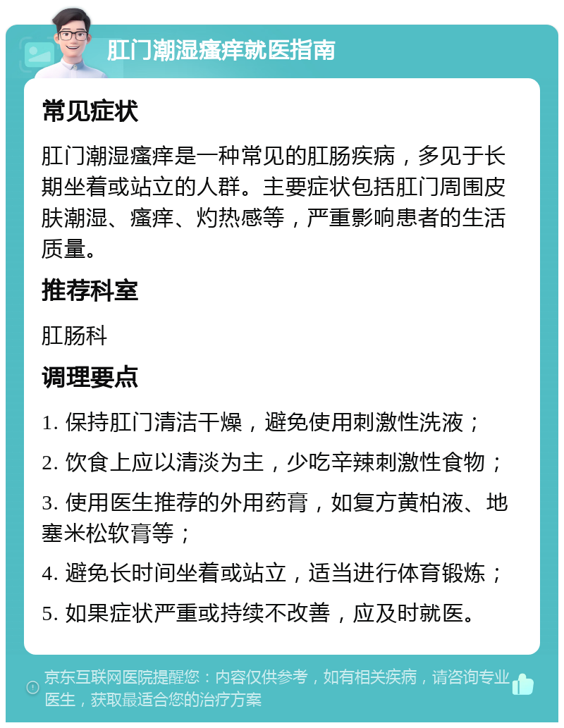 肛门潮湿瘙痒就医指南 常见症状 肛门潮湿瘙痒是一种常见的肛肠疾病，多见于长期坐着或站立的人群。主要症状包括肛门周围皮肤潮湿、瘙痒、灼热感等，严重影响患者的生活质量。 推荐科室 肛肠科 调理要点 1. 保持肛门清洁干燥，避免使用刺激性洗液； 2. 饮食上应以清淡为主，少吃辛辣刺激性食物； 3. 使用医生推荐的外用药膏，如复方黄柏液、地塞米松软膏等； 4. 避免长时间坐着或站立，适当进行体育锻炼； 5. 如果症状严重或持续不改善，应及时就医。