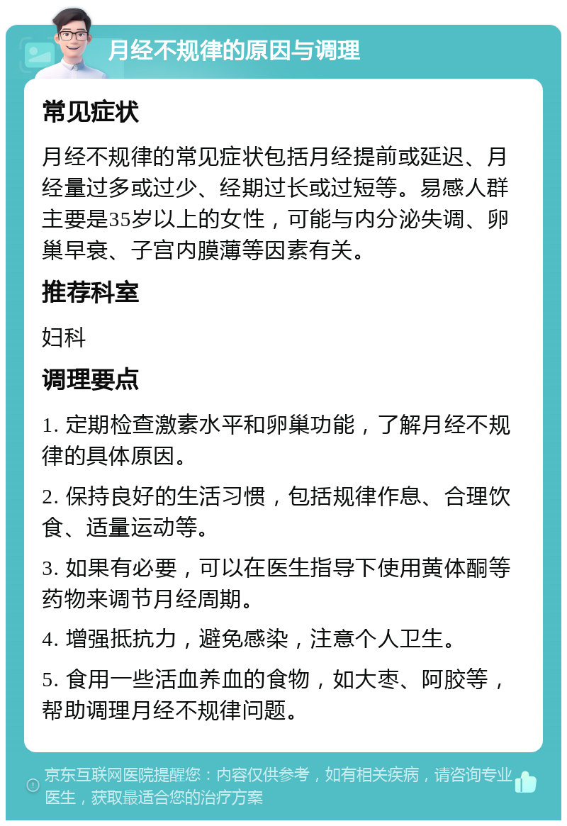 月经不规律的原因与调理 常见症状 月经不规律的常见症状包括月经提前或延迟、月经量过多或过少、经期过长或过短等。易感人群主要是35岁以上的女性，可能与内分泌失调、卵巢早衰、子宫内膜薄等因素有关。 推荐科室 妇科 调理要点 1. 定期检查激素水平和卵巢功能，了解月经不规律的具体原因。 2. 保持良好的生活习惯，包括规律作息、合理饮食、适量运动等。 3. 如果有必要，可以在医生指导下使用黄体酮等药物来调节月经周期。 4. 增强抵抗力，避免感染，注意个人卫生。 5. 食用一些活血养血的食物，如大枣、阿胶等，帮助调理月经不规律问题。