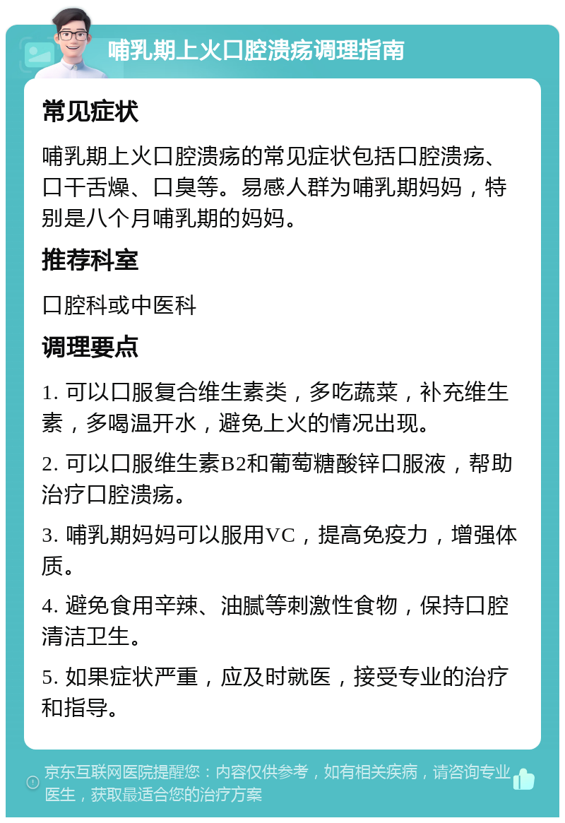 哺乳期上火口腔溃疡调理指南 常见症状 哺乳期上火口腔溃疡的常见症状包括口腔溃疡、口干舌燥、口臭等。易感人群为哺乳期妈妈，特别是八个月哺乳期的妈妈。 推荐科室 口腔科或中医科 调理要点 1. 可以口服复合维生素类，多吃蔬菜，补充维生素，多喝温开水，避免上火的情况出现。 2. 可以口服维生素B2和葡萄糖酸锌口服液，帮助治疗口腔溃疡。 3. 哺乳期妈妈可以服用VC，提高免疫力，增强体质。 4. 避免食用辛辣、油腻等刺激性食物，保持口腔清洁卫生。 5. 如果症状严重，应及时就医，接受专业的治疗和指导。