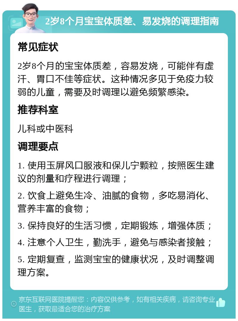 2岁8个月宝宝体质差、易发烧的调理指南 常见症状 2岁8个月的宝宝体质差，容易发烧，可能伴有虚汗、胃口不佳等症状。这种情况多见于免疫力较弱的儿童，需要及时调理以避免频繁感染。 推荐科室 儿科或中医科 调理要点 1. 使用玉屏风口服液和保儿宁颗粒，按照医生建议的剂量和疗程进行调理； 2. 饮食上避免生冷、油腻的食物，多吃易消化、营养丰富的食物； 3. 保持良好的生活习惯，定期锻炼，增强体质； 4. 注意个人卫生，勤洗手，避免与感染者接触； 5. 定期复查，监测宝宝的健康状况，及时调整调理方案。