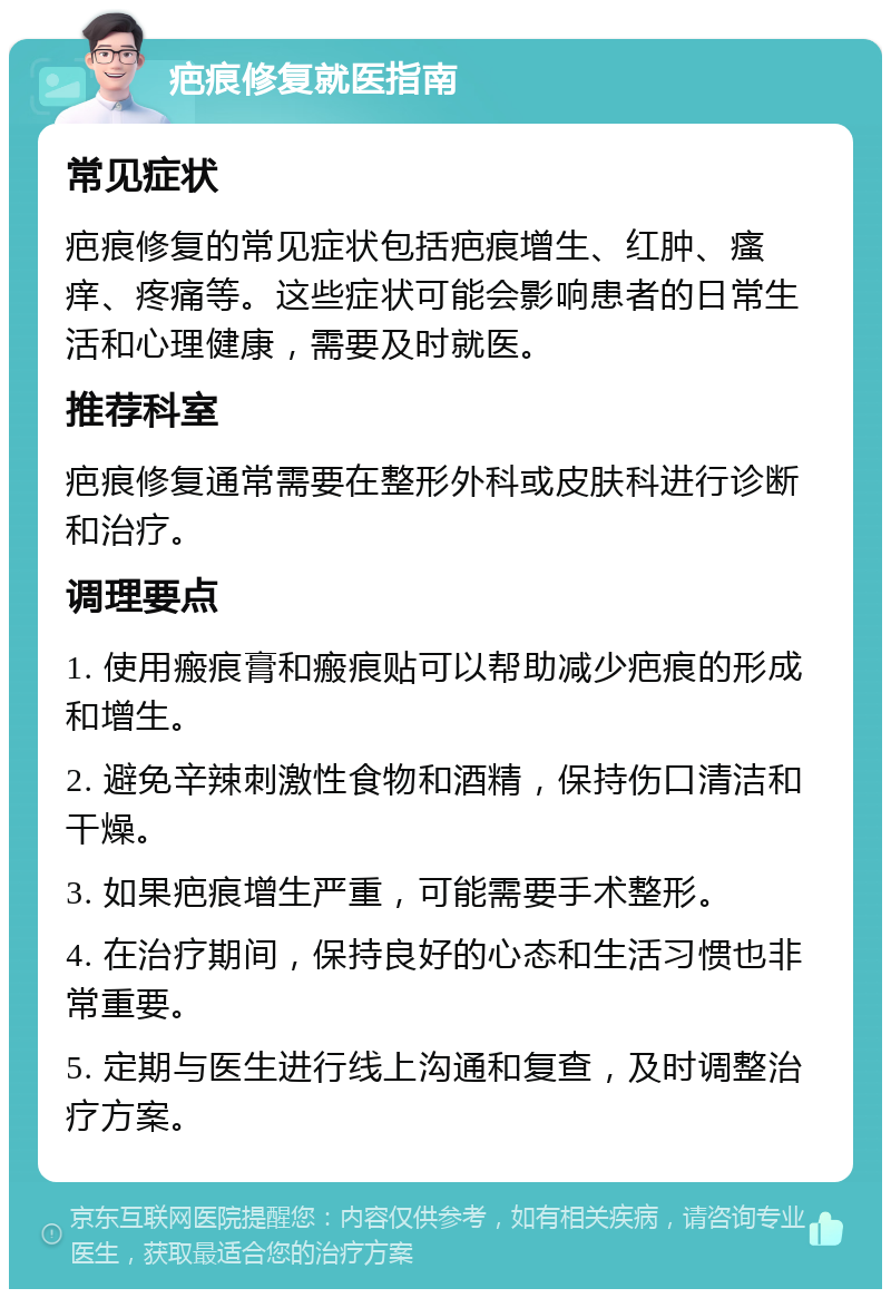 疤痕修复就医指南 常见症状 疤痕修复的常见症状包括疤痕增生、红肿、瘙痒、疼痛等。这些症状可能会影响患者的日常生活和心理健康，需要及时就医。 推荐科室 疤痕修复通常需要在整形外科或皮肤科进行诊断和治疗。 调理要点 1. 使用瘢痕膏和瘢痕贴可以帮助减少疤痕的形成和增生。 2. 避免辛辣刺激性食物和酒精，保持伤口清洁和干燥。 3. 如果疤痕增生严重，可能需要手术整形。 4. 在治疗期间，保持良好的心态和生活习惯也非常重要。 5. 定期与医生进行线上沟通和复查，及时调整治疗方案。