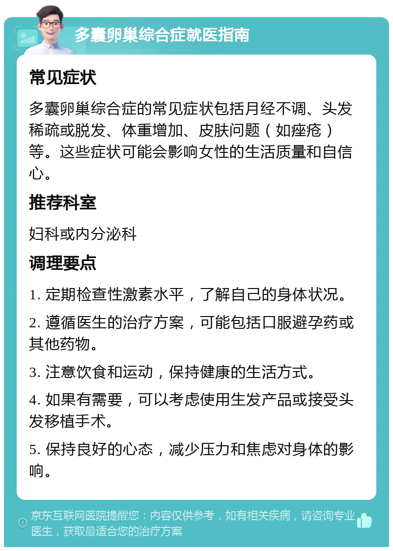 多囊卵巢综合症就医指南 常见症状 多囊卵巢综合症的常见症状包括月经不调、头发稀疏或脱发、体重增加、皮肤问题（如痤疮）等。这些症状可能会影响女性的生活质量和自信心。 推荐科室 妇科或内分泌科 调理要点 1. 定期检查性激素水平，了解自己的身体状况。 2. 遵循医生的治疗方案，可能包括口服避孕药或其他药物。 3. 注意饮食和运动，保持健康的生活方式。 4. 如果有需要，可以考虑使用生发产品或接受头发移植手术。 5. 保持良好的心态，减少压力和焦虑对身体的影响。